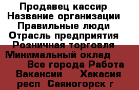 Продавец-кассир › Название организации ­ Правильные люди › Отрасль предприятия ­ Розничная торговля › Минимальный оклад ­ 29 000 - Все города Работа » Вакансии   . Хакасия респ.,Саяногорск г.